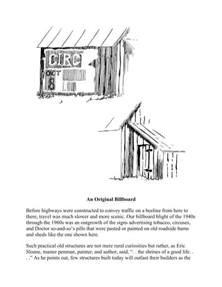 An Original Billboard
Before highways were constructed to convey traffic on a beeline from here to
there, travel was much slower and more scenic. Our billboard blight of the 1940s
through the 1960s was an outgrowth of the signs advertising tobacco, circuses,
and Doctor so-and-so’s pills that were pasted or painted on old roadside barns
and sheds like the one shown here.
Such practical old structures are not mere rural curiosities but rather, as Eric
Sloane, master penman, painter, and author, said, “. . the shrines of a good life. .
. .” As he points out, few structures built today will outlast their builders as the
farm structures of a hundred or more years ago have done.
 