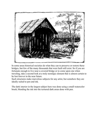 In some areas historical societies do what they can to preserve or restore these
bridges, but few of the many thousands that were built still exist. So if you are
fortunate enough to live near a covered bridge or to come upon one when
traveling, take a second look at a truly nostalgic element that is almost certain to
be lost forever in the near future.
Such structures make marvelous subjects for any artist, but somehow they are
ideally suited to pen and ink.
The dark interior in the largest subject here was done using a small watercolor
brush, blending the ink into the textured dark areas done with pen.
 