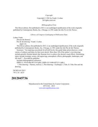 Copyright
Copyright © 1981 by Frank J. Lohan
All rights reserved.
Bibliographical Note
This Dover edition, first published in 2013, is an unabridged republication of the work originally
published by Contemporary Books, Inc., Chicago, in 1981 under the title Pen & Ink Themes.
Library of Congress Cataloging-in-Publication Data
Lohan, Frank.
[Pen & ink themes]
Pen & ink drawing / Frank J. Lohan.
pages cm.
This Dover edition, first published in 2013, is an unabridged republication of the work originally
published by Contemporary Books, Inc., Chicago, in 1981 under the title Pen & Ink Themes.
Summary: “An inspiring sourcebook for all skill levels, this guide helps artists discover a wide
variety of subjects and ideas for their next sketch. More than 140 of the author’s own drawings
include partially finished details that illustrate how to achieve the desired visual effects. Stimulating
topics include nostalgic scenes, old engravings, atmospheric effects, photographs, landscapes, and
life itself.”—Provided by publisher.
Includes bibliographical references.
ISBN-13: 978-0-486-49715-0 (pbk.) ISBN-10: 0-486-49715-1 (pbk.)
1. Pen drawing—Themes, motives. 2. Pen drawing—Technique. I. Title. II. Title: Pen and ink
drawing.
NC905.L63 2013
741.2’;6—dc23
2012045736
Manufactured in the United States by Courier Corporation
49715101 2013
www.doverpublications.com
 