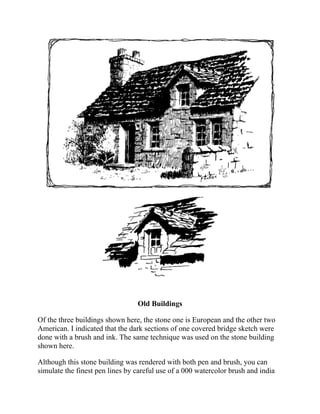 Old Buildings
Of the three buildings shown here, the stone one is European and the other two
American. I indicated that the dark sections of one covered bridge sketch were
done with a brush and ink. The same technique was used on the stone building
shown here.
Although this stone building was rendered with both pen and brush, you can
simulate the finest pen lines by careful use of a 000 watercolor brush and india
ink. The same brush can also give you the heavy, solid dark areas of this stone
 