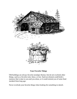 Your Favorite Things
Old buildings are always favorite nostalgic themes, but do not overlook other
things, such as a favorite rock, fence, or tree. Such an element could hold a
memory that is dear to you and you alone, or it could remind you of some fond
incident from long ago.
Never overlook your favorite things when looking for something to sketch.
 
