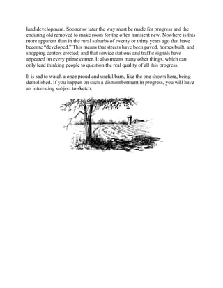 land development. Sooner or later the way must be made for progress and the
enduring old removed to make room for the often transient new. Nowhere is this
more apparent than in the rural suburbs of twenty or thirty years ago that have
become “developed.” This means that streets have been paved, homes built, and
shopping centers erected; and that service stations and traffic signals have
appeared on every prime corner. It also means many other things, which can
only lead thinking people to question the real quality of all this progress.
It is sad to watch a once proud and useful barn, like the one shown here, being
demolished. If you happen on such a dismemberment in progress, you will have
an interesting subject to sketch.
 