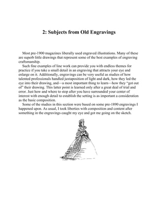 2: Subjects from Old Engravings
Most pre-1900 magazines liberally used engraved illustrations. Many of these
are superb little drawings that represent some of the best examples of engraving
craftsmanship.
Such fine examples of line work can provide you with endless themes for
practice if you take a small detail in an engraving that attracts your eye and
enlarge on it. Additionally, engravings can be very useful as studies of how
talented professionals handled juxtaposition of light and dark, how they led the
eye into their drawing, and—a most important thing to learn—how they “got out
of” their drawing. This latter point is learned only after a great deal of trial and
error. Just how and where to stop after you have surrounded your center of
interest with enough detail to establish the setting is as important a consideration
as the basic composition.
Some of the studies in this section were based on some pre-1890 engravings I
happened upon. As usual, I took liberties with composition and content after
something in the engravings caught my eye and got me going on the sketch.
 