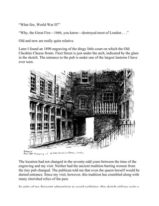 “What fire, World War II?”
“Why, the Great Fire—1666, you know—destroyed most of London . . .”
Old and new are really quite relative.
Later I found an 1890 engraving of the dingy little court on which the Old
Cheshire Cheese fronts. Fleet Street is just under the arch, indicated by the glare
in the sketch. The entrance to the pub is under one of the largest lanterns I have
ever seen.
The location had not changed in the seventy-odd years between the time of the
engraving and my visit. Neither had the ancient tradition barring women from
the tiny pub changed. The publican told me that even the queen herself would be
denied entrance. Since my visit, however, this tradition has crumbled along with
many cherished relics of the past.
In spite of my frequent admonition to avoid outlining, this sketch utilizes quite a
 