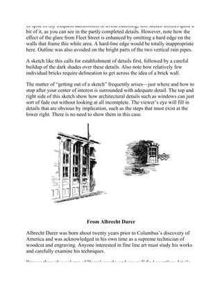 In spite of my frequent admonition to avoid outlining, this sketch utilizes quite a
bit of it, as you can see in the partly completed details. However, note how the
effect of the glare from Fleet Street is enhanced by omitting a hard edge on the
walls that frame this white area. A hard-line edge would be totally inappropriate
here. Outline was also avoided on the bright parts of the two vertical rain pipes.
A sketch like this calls for establishment of details first, followed by a careful
buildup of the dark shades over these details. Also note how relatively few
individual bricks require delineation to get across the idea of a brick wall.
The matter of “getting out of a sketch” frequently arises—just where and how to
stop after your center of interest is surrounded with adequate detail. The top and
right side of this sketch show how architectural details such as windows can just
sort of fade out without looking at all incomplete. The viewer’s eye will fill in
details that are obvious by implication, such as the steps that must exist at the
lower right. There is no need to show them in this case.
From Albrecht Durer
Albrecht Durer was born about twenty years prior to Columbus’s discovery of
America and was acknowledged in his own time as a supreme technician of
woodcut and engraving. Anyone interested in fine line art must study his works
and carefully examine his techniques.
Browse through a volume of Durer’s works and you will find countless details
 