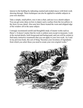 interest to the building by indicating cracked and eroded stucco with brick work
showing through. These techniques can also be applied to suitable subjects in
your own sketches.
Take a simple, small pillow, toss it into a chair, and use it as a sketch subject.
You can get some ideas on how to depict such a surface from the two pillows in
the Saint Jerome detail. Also note how Durer treated the worn and chipped edge
of the window sill in the same subject.
I strongly recommend careful and thoughtful study of master works such as
Durer’s. It doesn’t matter that his work is seldom seen except in museums. Look
at the myriad details, both foreground and background, and you will be certain to
find many instructive treatments that you can apply to your own work. As I said
in my previous book, this sort of thing “becomes your inventory of ingredients
from which you select those you need to create your own original works.”
 