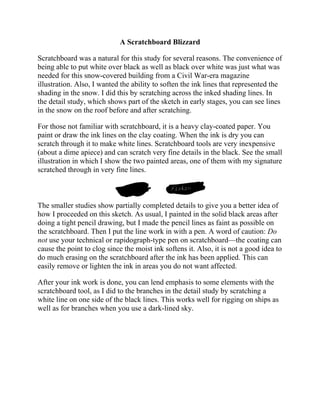 A Scratchboard Blizzard
Scratchboard was a natural for this study for several reasons. The convenience of
being able to put white over black as well as black over white was just what was
needed for this snow-covered building from a Civil War-era magazine
illustration. Also, I wanted the ability to soften the ink lines that represented the
shading in the snow. I did this by scratching across the inked shading lines. In
the detail study, which shows part of the sketch in early stages, you can see lines
in the snow on the roof before and after scratching.
For those not familiar with scratchboard, it is a heavy clay-coated paper. You
paint or draw the ink lines on the clay coating. When the ink is dry you can
scratch through it to make white lines. Scratchboard tools are very inexpensive
(about a dime apiece) and can scratch very fine details in the black. See the small
illustration in which I show the two painted areas, one of them with my signature
scratched through in very fine lines.
The smaller studies show partially completed details to give you a better idea of
how I proceeded on this sketch. As usual, I painted in the solid black areas after
doing a tight pencil drawing, but I made the pencil lines as faint as possible on
the scratchboard. Then I put the line work in with a pen. A word of caution: Do
not use your technical or rapidograph-type pen on scratchboard—the coating can
cause the point to clog since the moist ink softens it. Also, it is not a good idea to
do much erasing on the scratchboard after the ink has been applied. This can
easily remove or lighten the ink in areas you do not want affected.
After your ink work is done, you can lend emphasis to some elements with the
scratchboard tool, as I did to the branches in the detail study by scratching a
white line on one side of the black lines. This works well for rigging on ships as
well as for branches when you use a dark-lined sky.
 