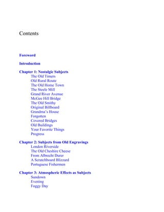 Contents
Foreword
Introduction
Chapter 1: Nostalgic Subjects
The Old Timers
Old Rural Route
The Old Home Town
The Steele Mill
Grand River Avenue
McGee Hill Bridge
The Old Smithy
Original Billboard
Grandma’s House
Forgotten
Covered Bridges
Old Buildings
Your Favorite Things
Progress
Chapter 2: Subjects from Old Engravings
London Riverside
The Old Cheshire Cheese
From Albrecht Durer
A Scratchboard Blizzard
Portuguese Fishermen
Chapter 3: Atmospheric Effects as Subjects
Sundown
Evening
Foggy Day
 