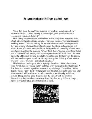 3: Atmospheric Effects as Subjects
“How do I show the sky?” is a question my students sometimes ask. My
answer is always, “Unless the sky is your subject, your principal focus, I
recommend you don’t sketch it.”
Most of my students are not professional artists. They have a creative drive,
which attracts them to art for a variety of personal reasons. They are frequently
working people. They are looking for an avocation—an outlet through which
they can achieve whatever level of proficiency their time and dedication will
allow. Some, of course, have ambitions far beyond their capability. Others have
an inherent talent for the medium. “Why,” I ask them, “take on something that at
best is rather difficult to carry off, even for professionals?” I tell them, “In most
cases, the addition of sky and cloud effects, unless you do them very delicately,
will tend to clutter your sketch. Achieving the required delicacy of touch takes
practice—lots of practice—and lots of mistakes.”
This is quite a challenge to toss at a group of students. Some of them react
with, “Well, I guess you are right,” and they apply themselves to other things. A
few, however, react in a positive manner to my challenge. They think, “What
does he mean, I can’t do it!” Whenever I toss this challenge out I know that later
in the course I will be shown a sketch or two incorporating sky and cloud
texture. This permits a good discussion of the subject with the students
themselves telling the class how many times they had to try different things
before they achieved an effect that satisfied them.
 