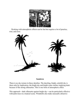 Working with atmospheric effects can be fun but requires a lot of practice,
trial, and error.
Sundown
There is no sky texture in these sketches. The dazzling, bright, colorful sky is
there only by implication, the bright sky and bright water surface implying dusk
because of the strong silhouettes. This is one form of atmospheric effect.
This approach—dark silhouette against bright sky—can be particularly effective
with palm trees in a tropical scene. Windmills also make unusually attractive
 