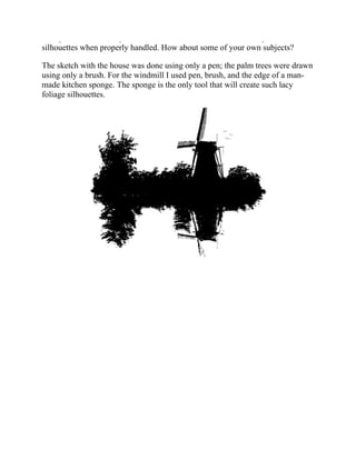 with palm trees in a tropical scene. Windmills also make unusually attractive
silhouettes when properly handled. How about some of your own subjects?
The sketch with the house was done using only a pen; the palm trees were drawn
using only a brush. For the windmill I used pen, brush, and the edge of a man-
made kitchen sponge. The sponge is the only tool that will create such lacy
foliage silhouettes.
 