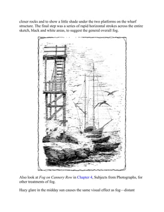 closer rocks and to show a little shade under the two platforms on the wharf
structure. The final step was a series of rapid horizontal strokes across the entire
sketch, black and white areas, to suggest the general overall fog.
Also look at Fog on Cannery Row in Chapter 4, Subjects from Photographs, for
other treatments of fog.
Hazy glare in the midday sun causes the same visual effect as fog—distant
 