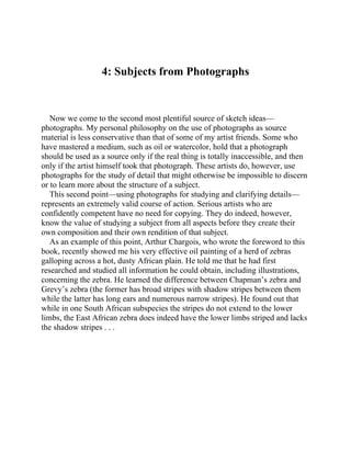 4: Subjects from Photographs
Now we come to the second most plentiful source of sketch ideas—
photographs. My personal philosophy on the use of photographs as source
material is less conservative than that of some of my artist friends. Some who
have mastered a medium, such as oil or watercolor, hold that a photograph
should be used as a source only if the real thing is totally inaccessible, and then
only if the artist himself took that photograph. These artists do, however, use
photographs for the study of detail that might otherwise be impossible to discern
or to learn more about the structure of a subject.
This second point—using photographs for studying and clarifying details—
represents an extremely valid course of action. Serious artists who are
confidently competent have no need for copying. They do indeed, however,
know the value of studying a subject from all aspects before they create their
own composition and their own rendition of that subject.
As an example of this point, Arthur Chargois, who wrote the foreword to this
book, recently showed me his very effective oil painting of a herd of zebras
galloping across a hot, dusty African plain. He told me that he had first
researched and studied all information he could obtain, including illustrations,
concerning the zebra. He learned the difference between Chapman’s zebra and
Grevy’s zebra (the former has broad stripes with shadow stripes between them
while the latter has long ears and numerous narrow stripes). He found out that
while in one South African subspecies the stripes do not extend to the lower
limbs, the East African zebra does indeed have the lower limbs striped and lacks
the shadow stripes . . .
 