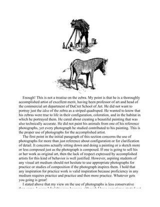 Enough! This is not a treatise on the zebra. My point is that he is a thoroughly
accomplished artist of excellent merit, having been professor of art and head of
the commercial art department of DuCret School of Art. He did not want to
portray just the idea of the zebra as a striped quadruped. He wanted to know that
his zebras were true to life in their configuration, coloration, and in the habitat in
which he portrayed them. He cared about creating a beautiful painting that was
also technically accurate. He did not paint his animals from one of his reference
photographs, yet every photograph he studied contributed to his painting. This is
the proper use of photographs for the accomplished artist.
The first point in the initial paragraph of this section concerns the use of
photographs for more than just reference about configuration or for clarification
of detail. It concerns actually sitting down and doing a painting or a sketch more
or less composed just as the photograph is composed. If one is going to sell his
or her work as original art, then the lack of respect expressed by accomplished
artists for this kind of behavior is well justified. However, aspiring students of
any visual art medium should not hesitate to use appropriate photographs for
practice or studies of composition if the photograph inspires them. I hold that
any inspiration for practice work is valid inspiration because proficiency in any
medium requires practice and practice and then more practice. Whatever gets
you going is great!
I stated above that my view on the use of photographs is less conservative
than some. I guess I feel this way because, although I have sometimes started out
 