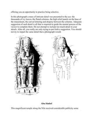 offering you an opportunity to practice being selective.
In this photograph a mass of intricate detail was presented to the eye: the
thousands of ivy leaves, the fluted columns, the high relief panels on the base of
the mausoleum, the carved lettering and drapery between the columns. Adequate
suggestion of such detail is all that is required to guide the mental process of the
viewer to complete them. Do not attempt to include too much detail in your
sketch. After all, you really are only trying to put forth a suggestion. You should
not try to impart the same detail that a photograph would.
Abu Simbel
This magnificent temple along the Nile received considerable publicity some
years ago when the proposed Aswan Dam threatened to inundate it. But, through
 