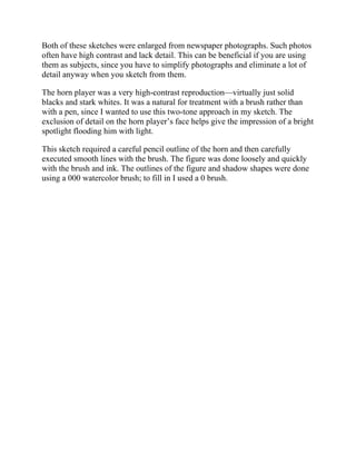 Both of these sketches were enlarged from newspaper photographs. Such photos
often have high contrast and lack detail. This can be beneficial if you are using
them as subjects, since you have to simplify photographs and eliminate a lot of
detail anyway when you sketch from them.
The horn player was a very high-contrast reproduction—virtually just solid
blacks and stark whites. It was a natural for treatment with a brush rather than
with a pen, since I wanted to use this two-tone approach in my sketch. The
exclusion of detail on the horn player’s face helps give the impression of a bright
spotlight flooding him with light.
This sketch required a careful pencil outline of the horn and then carefully
executed smooth lines with the brush. The figure was done loosely and quickly
with the brush and ink. The outlines of the figure and shadow shapes were done
using a 000 watercolor brush; to fill in I used a 0 brush.
 