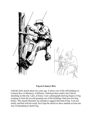 Fog on Cannery Row
I did this little sketch about two years ago. It shows one of the old buildings on
Cannery Row in Monterey, California. I had been there earlier, but I did no
sketching on that trip. Later, at home, I saw a photograph showing fingers of fog
creeping in from the sea and grasping one of the buildings I had seen not long
before. This sketch illustrates my attempt to suggest that kind of fog. I was not
totally satisfied with the result, but I kept the sketch to show students at least one
way of attempting to sketch fog.
 