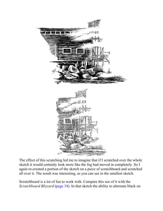 The effect of this scratching led me to imagine that if I scratched over the whole
sketch it would certainly look more like the fog had moved in completely. So I
again re-created a portion of the sketch on a piece of scratchboard and scratched
all over it. The result was interesting, as you can see in the smallest sketch.
Scratchboard is a lot of fun to work with. Compare this use of it with the
Scratchboard Blizzard (page 34). In that sketch the ability to alternate black on
 