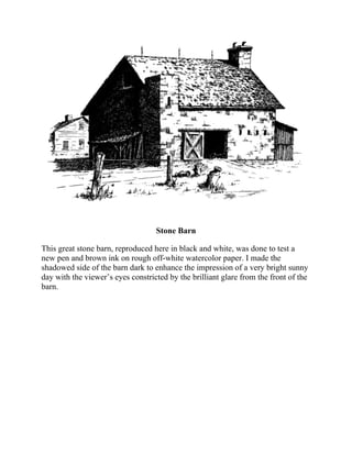 Stone Barn
This great stone barn, reproduced here in black and white, was done to test a
new pen and brown ink on rough off-white watercolor paper. I made the
shadowed side of the barn dark to enhance the impression of a very bright sunny
day with the viewer’s eyes constricted by the brilliant glare from the front of the
barn.
 