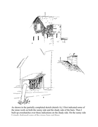 As shown in the partially completed sketch (sketch A), I first indicated some of
the stone work on both the sunny side and the shady side of the barn. Then I
built up crosshatches over these indications on the shady side. On the sunny side
I simply darkened some of the stones here and there.
 