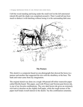 I simply darkened some of the stones here and there.
I left the wood standing and lying under the small roof on the left untextured
(sketch B) until the shade was completed around it. Then I could tell just how
much to darken it with hatching without losing it in the surrounding dark area.
The Pasture
This sketch is a composite based on one photograph that showed the horse in a
pasture and another that suggested the tree with the shrubbery at the base. The
bank and water came from my imagination.
The original sketch was done on a rough 140-pound off-white watercolor paper
called Morilla board. This paper, used with Winsor and Newton peat brown ink,
is one of my favorite combinations. The very dark brown ink gives an extremely
rich look to sketches on the slightly buff paper, while the rough texture of the
paper itself lends overall interest to the sketch. Try this combination sometime.
 