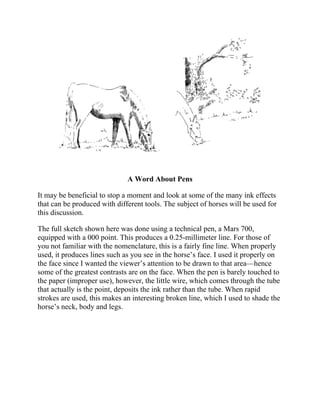 A Word About Pens
It may be beneficial to stop a moment and look at some of the many ink effects
that can be produced with different tools. The subject of horses will be used for
this discussion.
The full sketch shown here was done using a technical pen, a Mars 700,
equipped with a 000 point. This produces a 0.25-millimeter line. For those of
you not familiar with the nomenclature, this is a fairly fine line. When properly
used, it produces lines such as you see in the horse’s face. I used it properly on
the face since I wanted the viewer’s attention to be drawn to that area—hence
some of the greatest contrasts are on the face. When the pen is barely touched to
the paper (improper use), however, the little wire, which comes through the tube
that actually is the point, deposits the ink rather than the tube. When rapid
strokes are used, this makes an interesting broken line, which I used to shade the
horse’s neck, body and legs.
 