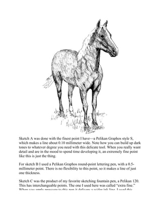 Sketch A was done with the finest point I have—a Pelikan Graphos style S,
which makes a line about 0.10 millimeter wide. Note how you can build up dark
tones to whatever degree you need with this delicate tool. When you really want
detail and are in the mood to spend time developing it, an extremely fine point
like this is just the thing.
For sketch B I used a Pelikan Graphos round-point lettering pen, with a 0.5-
millimeter point. There is no flexibility to this point, so it makes a line of just
one thickness.
Sketch C was the product of my favorite sketching fountain pen, a Pelikan 120.
This has interchangeable points. The one I used here was called “extra fine.”
When you apply pressure to this pen it delivers a wider ink line. I used this
 