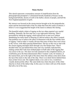 Maine Harbor
This sketch represents a tremendous amount of simplification from the
photograph that prompted it. I eliminated literally hundreds of houses on the
background hillside, dozens of craft in the harbor, dozens of people, and half the
New England population of gulls.
My interest was focused on the strong tension brought on by the perpendicular
masts and the horizontal hulls of the two ships that form the center of interest. I
believe I even exaggerated the height of the masts to enhance this feeling.
The beautiful orderly clutter of rigging on the two ships required very careful
handling. Naturally, the first step was a very tight pencil drawing. Then I
proceeded by inking the rigging, which allowed me to start over without
abandoning too many hours of drawing if I did not achieve the effect I wanted.
One problem was to achieve the effect of dimension with the fine weblike lines
of rigging. I had to make it visually obvious that some of these lines were closer
to the viewer, with others passing behind them. The key to this was to start with
the closest rigging and depict them through very fine broken lines. Then I
decided what was just behind these lines and very carefully indicated this,
making certain that I left clear uninked paper on both sides of the rigging that
was closer to the eye. This does not look unnatural in the completed sketch, yet
it definitely gives the three-dimensional effect I wanted. Look, for instance, at
the nearest boat, just to the right of the dock where the ratlines come down from
the top of the masts to the side of the ship. There is no detail shown behind these
lines at their lower end. The slightest detail, even a dot or two, would have
visually destroyed the effect. The same holds true where the prow of the white
ship lies in front of the darker ship. In this case it is what is left out of the sketch
that tells a lot of the story.
 