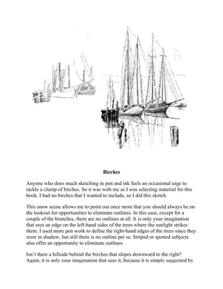 Birches
Anyone who does much sketching in pen and ink feels an occasional urge to
tackle a clump of birches. So it was with me as I was selecting material for this
book. I had no birches that I wanted to include, so I did this sketch.
This snow scene allows me to point out once more that you should always be on
the lookout for opportunities to eliminate outlines. In this case, except for a
couple of the branches, there are no outlines at all. It is only your imagination
that sees an edge on the left-hand sides of the trees where the sunlight strikes
them. I used more pen work to define the right-hand edges of the trees since they
were in shadow, but still there is no outline per se. Striped or spotted subjects
also offer an opportunity to eliminate outlines.
Isn’t there a hillside behind the birches that slopes downward to the right?
Again, it is only your imagination that sees it, because it is simply suggested by
 
