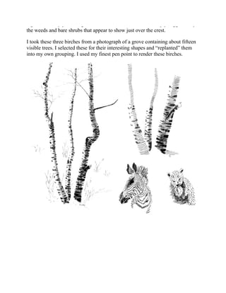 Again, it is only your imagination that sees it, because it is simply suggested by
the weeds and bare shrubs that appear to show just over the crest.
I took these three birches from a photograph of a grove containing about fifteen
visible trees. I selected these for their interesting shapes and “replanted” them
into my own grouping. I used my finest pen point to render these birches.
 