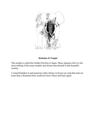 Kinkaku-Ji Temple
This temple is called the Golden Pavilion in Japan. Many Japanese feel it is the
most striking of the many temples and shrines that abound in that beautiful
country.
I visited Kinkaku-Ji and numerous other shrines in Kyoto on a trip that took me
more than a thousand miles southwest from Tokyo and back again.
 