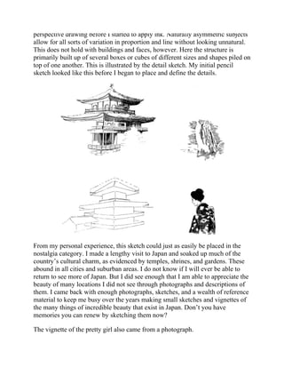 perspective drawing before I started to apply ink. Naturally asymmetric subjects
allow for all sorts of variation in proportion and line without looking unnatural.
This does not hold with buildings and faces, however. Here the structure is
primarily built up of several boxes or cubes of different sizes and shapes piled on
top of one another. This is illustrated by the detail sketch. My initial pencil
sketch looked like this before I began to place and define the details.
From my personal experience, this sketch could just as easily be placed in the
nostalgia category. I made a lengthy visit to Japan and soaked up much of the
country’s cultural charm, as evidenced by temples, shrines, and gardens. These
abound in all cities and suburban areas. I do not know if I will ever be able to
return to see more of Japan. But I did see enough that I am able to appreciate the
beauty of many locations I did not see through photographs and descriptions of
them. I came back with enough photographs, sketches, and a wealth of reference
material to keep me busy over the years making small sketches and vignettes of
the many things of incredible beauty that exist in Japan. Don’t you have
memories you can renew by sketching them now?
The vignette of the pretty girl also came from a photograph.
 