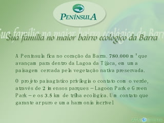 A Península fica no coração da Barra. 780.000 m² que avançam para dentro da Lagoa da Tijuca, em uma paisagem cercada pela vegetação nativa preservada.  O projeto paisagístico privilegia o contato com o verde, através de 2 imensos parques – Lagoon Park e Green Park – e os 3.5 km de trilha ecológica. Um contato que garante ar puro e uma harmonia incrível 