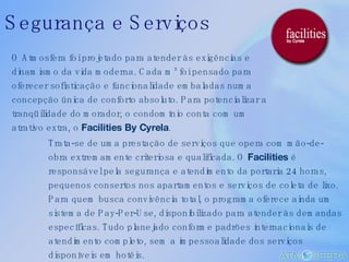 O Atmosfera foi projetado para atender às exigências e dinamismo da vida moderna. Cada m² foi pensado para oferecer sofisticação e funcionalidade embaladas numa concepção única de conforto absoluto. Para potencializar a tranqüilidade do morador, o condomínio conta com um atrativo extra, o  Facilities By Cyrela .  Trata-se de uma prestação de serviços que opera com mão-de-obra extremamente criteriosa e qualificada. O  Facilities  é responsável pela segurança e atendimento da portaria 24 horas, pequenos consertos nos apartamentos e serviços de coleta de lixo. Para quem busca convivência total, o programa oferece ainda um sistema de Pay-Per-Use, disponibilizado para atender às demandas específicas. Tudo planejado conforme padrões internacionais de atendimento completo, sem a impessoalidade dos serviços disponíveis em hotéis. Segurança e Serviços 