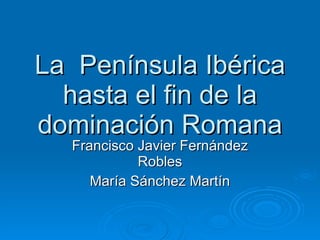 La  Península Ibérica hasta el fin de la dominación Romana Francisco Javier Fernández Robles María Sánchez Martín 