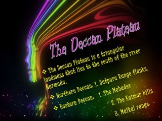 The Deccan Plateau The Deccan Plateau is a triangular landmass that lies to the south of the river Narmada.  Northern Deccan: 1. Satpura Range flanks. Eastern Deccan:  1. The Mahadev 2. The Kaimur hills 3. Maikal range 