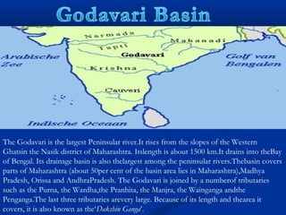 The Godavari is the largest Peninsular river.It rises from the slopes of the Western
Ghatsin the Nasik district of Maharashtra. Itslength is about 1500 km.It drains into theBay
of Bengal. Its drainage basin is also thelargest among the peninsular rivers.Thebasin covers
parts of Maharashtra (about 50per cent of the basin area lies in Maharashtra),Madhya
Pradesh, Orissa and AndhraPradesh. The Godavari is joined by a numberof tributaries
such as the Purna, the Wardha,the Pranhita, the Manjra, the Wainganga andthe
Penganga.The last three tributaries arevery large. Because of its length and thearea it
covers, it is also known as the‘Dakshin Ganga’.
 