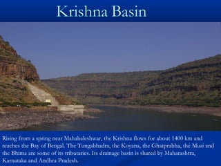 Rising from a spring near Mahabaleshwar, the Krishna flows for about 1400 km and
reaches the Bay of Bengal. The Tungabhadra, the Koyana, the Ghatprabha, the Musi and
the Bhima are some of its tributaries. Its drainage basin is shared by Maharashtra,
Karnataka and Andhra Pradesh.
 