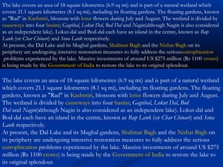 The lake covers an area of 18 square kilometres (6.9 sq mi) and is part of a natural wetland
which covers 21.1 square kilometres (8.1 sq mi), including its floating gardens. The floating
gardens, known as "Rad" in Kashmiri, blossom with lotus flowers during July and August.
The wetland is divided by causeways into four basins; Gagribal, Lokut Dal, Bod
Dal and Nagin(although Nagin is also considered as an independent lake). Lokut-dal and
Bod-dal each have an island in the centre, known as Rup Lank (or Char Chinari) and Sona
Lank respectively.
At present, the Dal Lake and its Mughal gardens, Shalimar Bagh and the Nishat Bagh on
its periphery are undergoing intensive restoration measures to fully address the serious
eutrophication problems experienced by the lake. Massive investments of around US $275
million (Rs 1100 crores) is being made by the Government of India to restore the lake to
its original splendour.
The lake covers an area of 18 square kilometres (6.9 sq mi) and is part of a natural wetland which
covers 21.1 square kilometres (8.1 sq mi), including its floating gardens. The floating gardens, known
as "Rad" in Kashmiri, blossom with lotus flowers during July and August. The wetland is divided by 
causeways into four basins; Gagribal, Lokut Dal, Bod Dal and Nagin(although Nagin is also considered
as an independent lake). Lokut-dal and Bod-dal each have an island in the centre, known as Rup
Lank (or Char Chinari) and Sona Lank respectively.
At present, the Dal Lake and its Mughal gardens, Shalimar Bagh and the Nishat Bagh on its
periphery are undergoing intensive restoration measures to fully address the seriouseutrophication
 problems experienced by the lake. Massive investments of around US $275 million (Rs 1100 crores)
is being made by the Government of India to restore the lake to its original splendour.
 