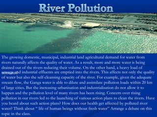 The growing domestic, municipal, industrial land agricultural demand for water from
rivers naturally affects the quality of water. As a result, more and more water is being
drained out of the rivers reducing their volume. On the other hand, a heavy load of
untreatedsewage and industrial effluents are emptied into the rivers. This affects not only the quality
of water but also the self-cleansing capacity of the river. For example, given the adequate
stream flow, the Ganga water is able to dilute and assimilate pollution loads within 20 km
of large cities. But the increasing urbanisation and industrialisation do not allow it to
happen and the pollution level of many rivers has been rising. Concern over rising
pollution in our rivers led to the launching of various action plans to clean the rivers. Have
you heard about such action plans? How does our health get affected by polluted river
water? Think about “ life of human beings without fresh water” Arrange a debate on this
topic in the class.
 