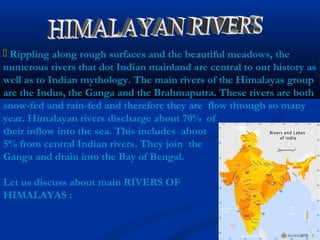  Rippling along rough surfaces and the beautiful meadows, the
numerous rivers that dot Indian mainland are central to our history as
well as to Indian mythology. The main rivers of the Himalayas group
are the Indus, the Ganga and the Brahmaputra. These rivers are both
snow-fed and rain-fed and therefore they are flow through so many
year. Himalayan rivers discharge about 70% of
their inflow into the sea. This includes about
5% from central Indian rivers. They join the
Ganga and drain into the Bay of Bengal.
Let us discuss about main RIVERS OF
HIMALAYAS :
 