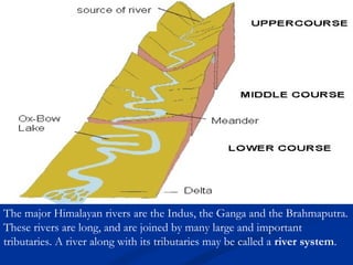 The major Himalayan rivers are the Indus, the Ganga and the Brahmaputra.
These rivers are long, and are joined by many large and important
tributaries. A river along with its tributaries may be called a river system.
 