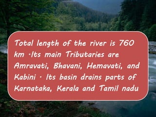 Total length of the river is 760 
km .Its main Tributaries are 
Amravati, Bhavani, Hemavati, and 
Kabini . Its basin drains parts of 
Karnataka, Kerala and Tamil nadu 
 