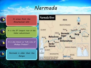 Narmada 
It arises from the 
Amarkantak hills. 
It is the 5th longest river in the 
Indian subcontinent 
It is also known as "Life Line of 
Madhya Pradesh“. 
Narmada is older than the 
Ganges 
 