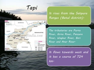 Tapi 
It rises from the Satpura 
Ranges (Betul district). 
The tributaries are Purna 
River, Girna River, Panzara 
River, Waghur River, Bori 
River and Aner River. 
It flows towards west and 
it has a course of 724 
km. 
 