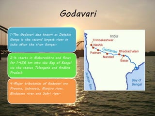 Godavari 
1.The Godavari also known as Dakshin 
Ganga is the second largest river in 
India after the river Ganges. 
2.It starts in Maharashtra and flows 
for 1.456 km into the Bay of Bengal 
via the states Telangana and Andhra 
Pradesh. 
4.Major tributaries of Godavari are 
Pravara, Indravati, Manjira river, 
Bindusara river and Sabri river. 
 