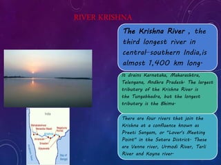RIVER KRISHNA 
The Krishna River , the 
third longest river in 
central−southern India,is 
almost 1,400 km long. 
It drains Karnataka, Maharashtra, 
Telengana, Andhra Pradesh. The largest 
tributary of the Krishna River is 
the Tungabhadra, but the longest 
tributary is the Bhima. 
There are four rivers that join the 
Krishna at a confluence known as 
Preeti Sangam, or "Lover's Meeting 
Point" in the Satara District. These 
are Venna river, Urmodi River, Tarli 
River and Koyna river. 
 