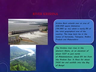 RIVER KRISHNA 
Krishna Basin extends over an area of 
258,948 square kilometres 
(99,980 sq. mi) which is nearly 8% of 
the total geographical area of the 
country. This large basin lies in the 
states of Karnataka, Telangana, Andhra 
Pradesh and Maharashtra. 
The Krishna river rises in the 
Western Ghats, at an elevation of 
about 1337 m just north 
of Mahabaleshwar, about 64 km from 
the Arabian Sea. It flows for about 
1400 km and outfalls into the Bay 
of Bengal 
 