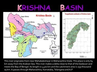 This river originates from near Mahabaleshwar in Maharashtra State. This place is only 64 
km away from the Arabian Sea. This river makes a delta close to that of the Godavari and 
meets the Bay of Bengal. Its length is 1,400 km and the catchment area is 259 thousand 
sq km. It passes through Maharashtra, Karnataka, Telangana and A.P 
 