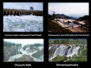 Talacauvery, the birth place of river Kaveri 
Cauvery water released to Tamil Nadu 
Chunchi falls 
Shivanasamudra 
 
